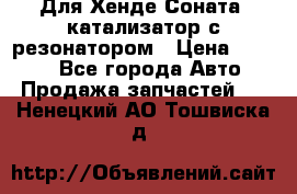 Для Хенде Соната5 катализатор с резонатором › Цена ­ 4 000 - Все города Авто » Продажа запчастей   . Ненецкий АО,Тошвиска д.
